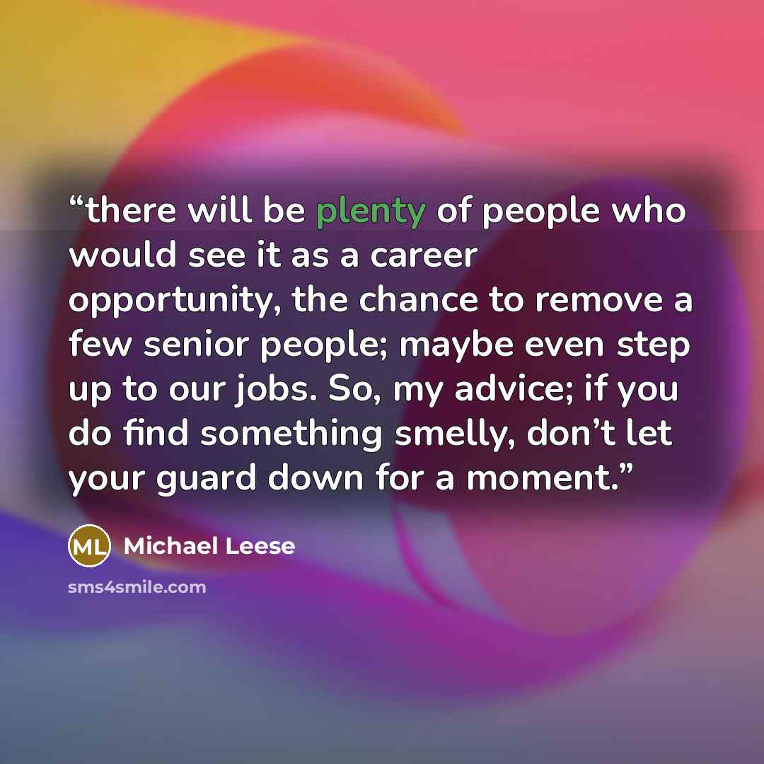 “there will be plenty of people who would see it as a career opportunity, the chance to remove a few senior people; maybe even step up to our jobs. So, my advice; if you do find something smelly, don’t let your guard down for a moment.” quote by Michael Leese