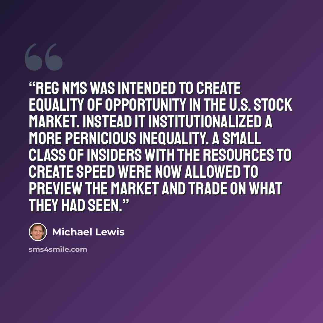 “Reg NMS was intended to create equality of opportunity in the U.S. stock market. Instead it institutionalized a more pernicious inequality. A small class of insiders with the resources to create speed were now allowed to preview the market and trade on what they had seen.” quote by Michael Lewis