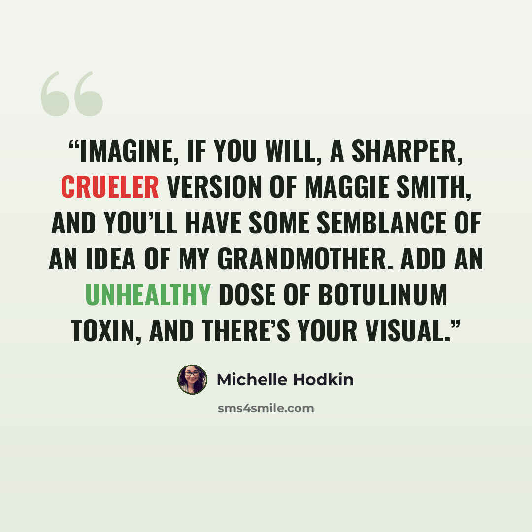 “Imagine, if you will, a sharper, crueler version of Maggie Smith, and you’ll have some semblance of an idea of my grandmother. Add an unhealthy dose of botulinum toxin, and there’s your visual.” quote by Michelle Hodkin