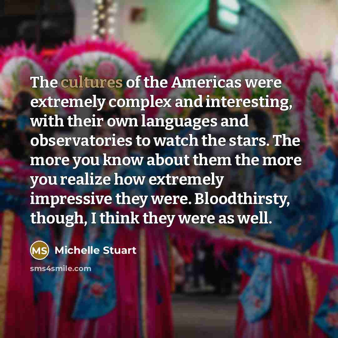 “The cultures of the Americas were extremely complex and interesting, with their own languages and observatories to watch the stars. The more you know about them the more you realize how extremely impressive they were. Bloodthirsty, though, I think they were as well.” quote by Michelle Stuart