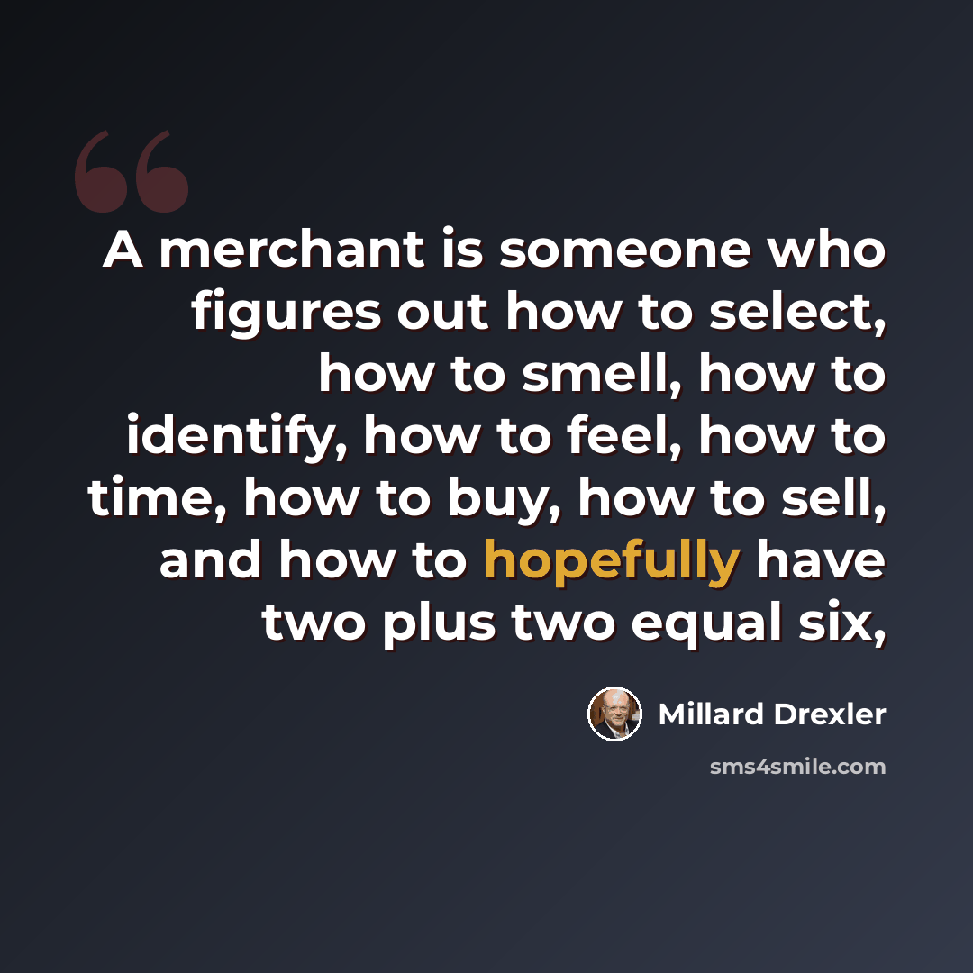 “A merchant is someone who figures out how to select, how to smell, how to identify, how to feel, how to time, how to buy, how to sell, and how to hopefully have two plus two equal six,” quote by Millard Drexler