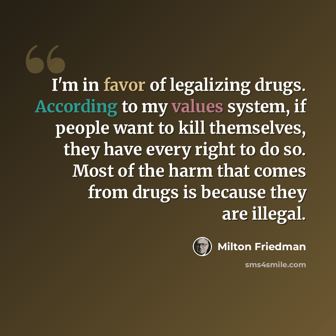 “I'm in favor of legalizing drugs. According to my values system, if people want to kill themselves, they have every right to do so. Most of the harm that comes from drugs is because they are illegal.” quote by Milton Friedman
