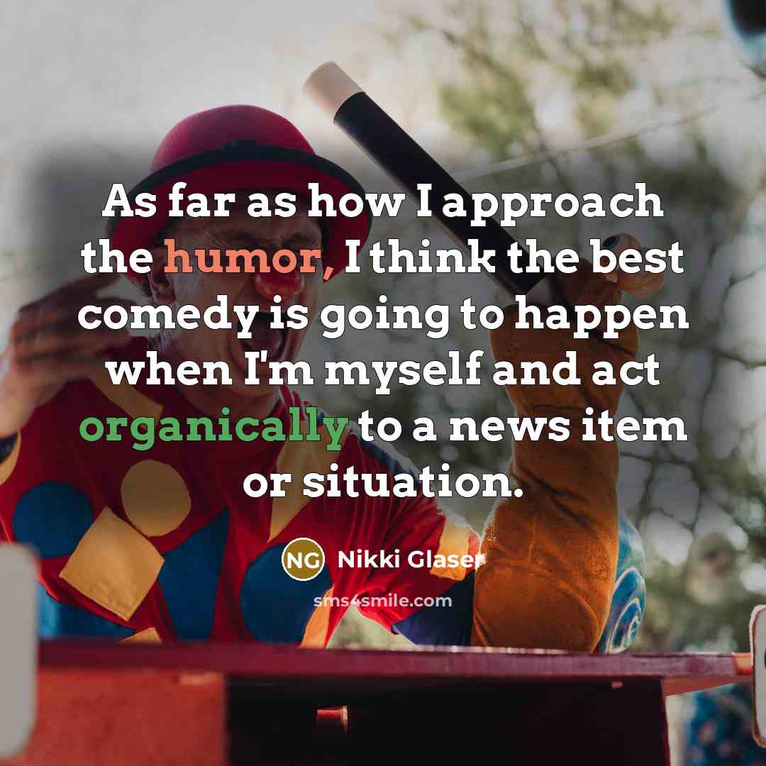 “As far as how I approach the humor, I think the best comedy is going to happen when I'm myself and act organically to a news item or situation.” quote by Nikki Glaser