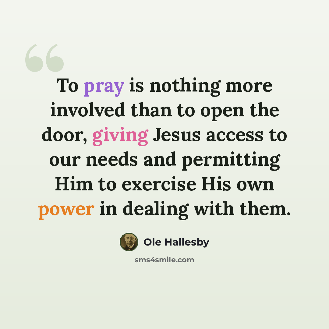 “To pray is nothing more involved than to open the door, giving Jesus access to our needs and permitting Him to exercise His own power in dealing with them.” quote by Ole Hallesby