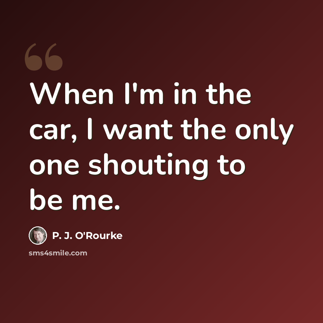 “When I'm in the car, I want the only one shouting to be me.” quote by P. J. O'Rourke