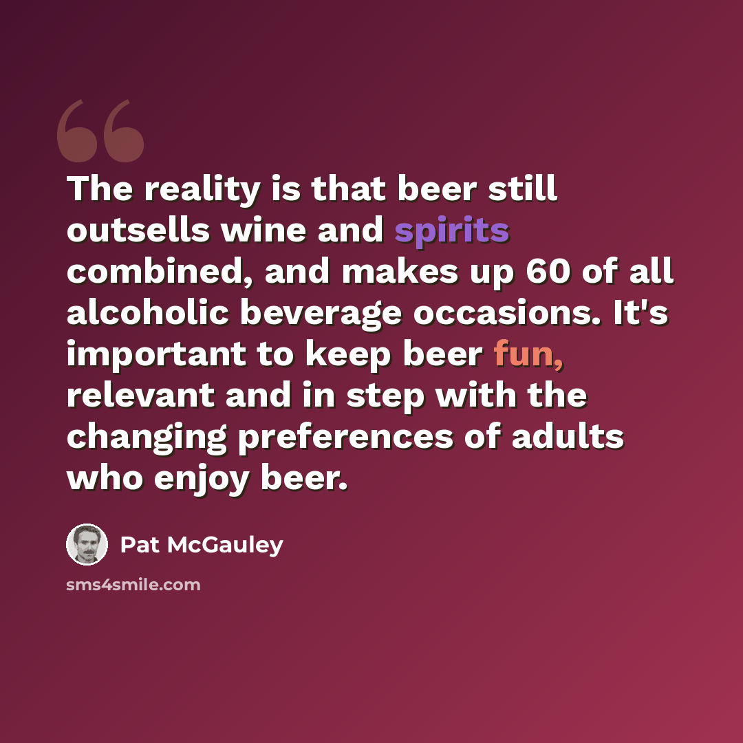 “The reality is that beer still outsells wine and spirits combined, and makes up 60 of all alcoholic beverage occasions. It's important to keep beer fun, relevant and in step with the changing preferences of adults who enjoy beer.” quote by Pat McGauley