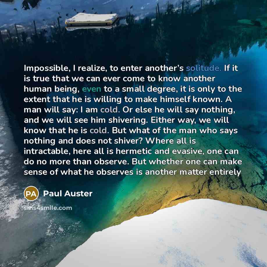 “Impossible, I realize, to enter another’s solitude. If it is true that we can ever come to know another human being, even to a small degree, it is only to the extent that he is willing to make himself known. A man will say: I am cold. Or else he will say nothing, and we will see him shivering…” quote by Paul Auster