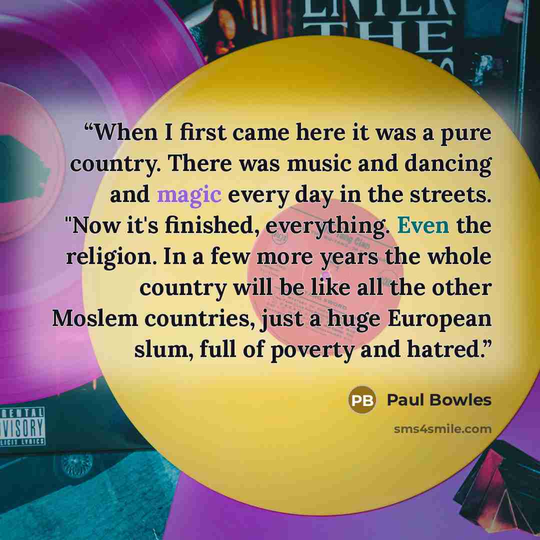 “When I first came here it was a pure country. There was music and dancing and magic every day in the streets. "Now it's finished, everything. Even the religion. In a few more years the whole country will be like all the other Moslem countries, just a huge European slum, full of poverty and hatred.” quote by Paul Bowles