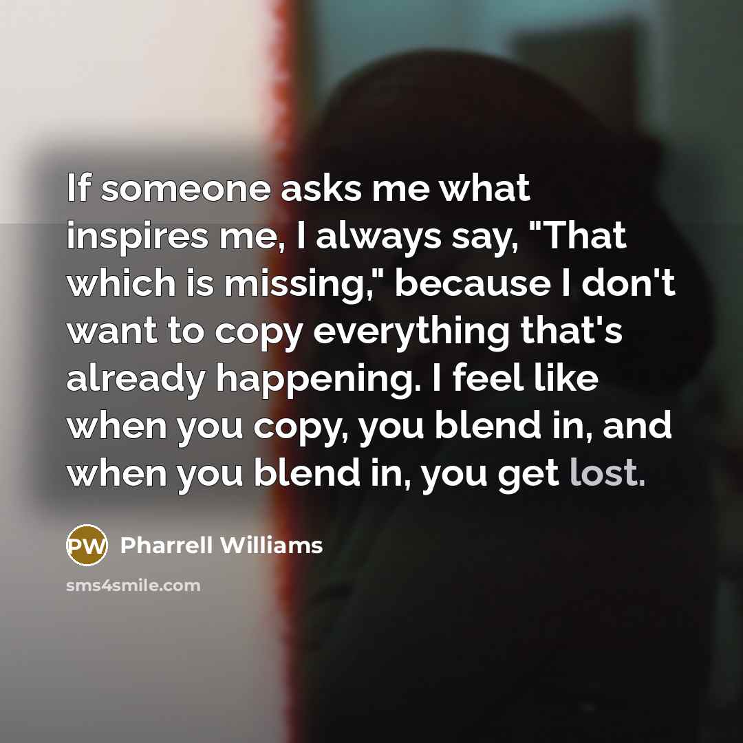 “If someone asks me what inspires me, I always say, "That which is missing," because I don't want to copy everything that's already happening. I feel like when you copy, you blend in, and when you blend in, you get lost.” quote by Pharrell Williams