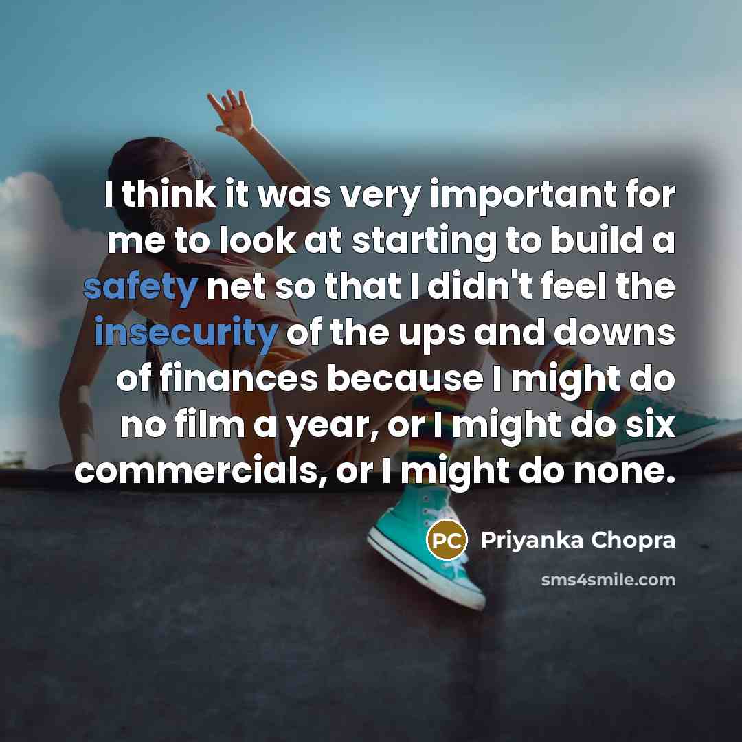 “I think it was very important for me to look at starting to build a safety net so that I didn't feel the insecurity of the ups and downs of finances because I might do no film a year, or I might do six commercials, or I might do none.” quote by Priyanka Chopra