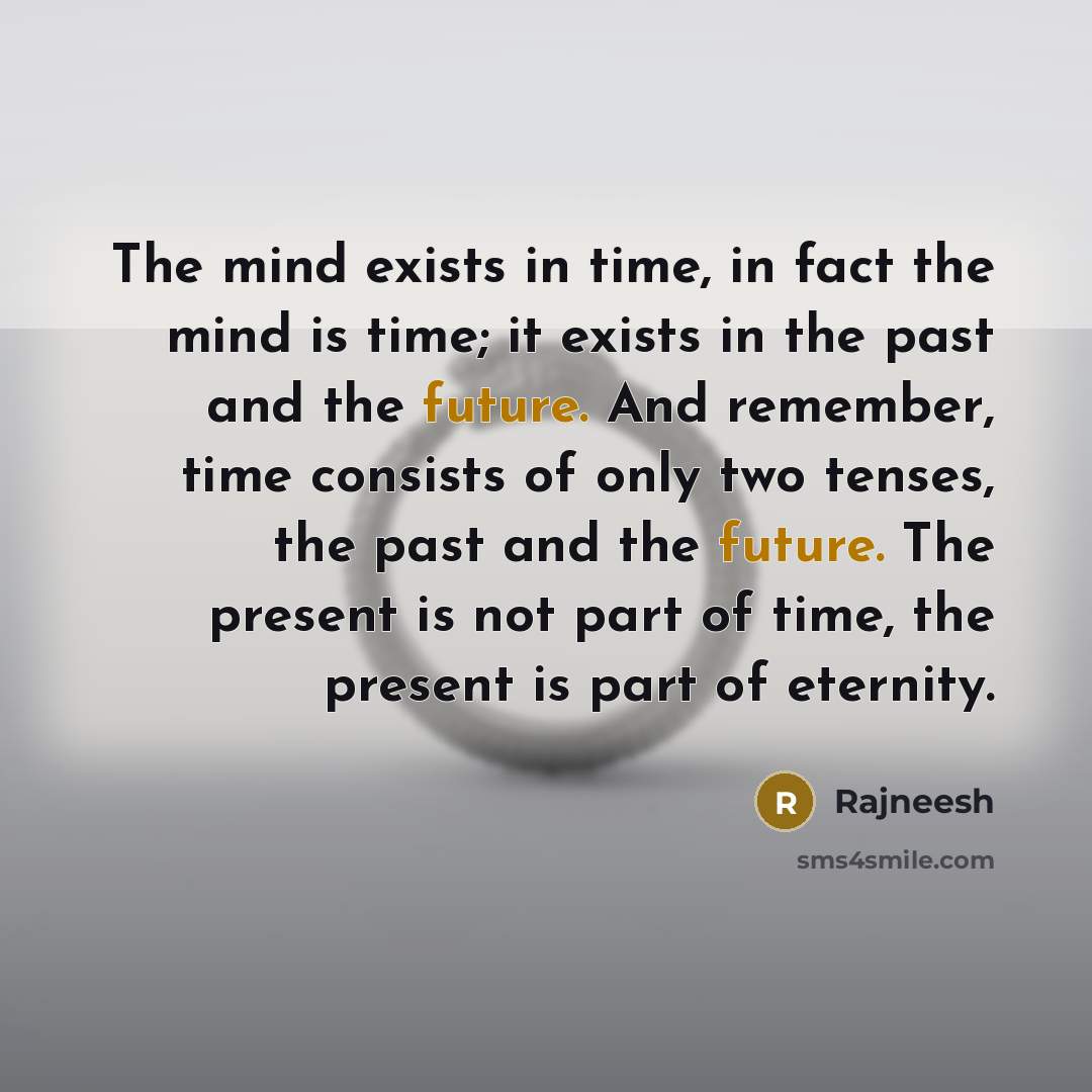 “The mind exists in time, in fact the mind is time; it exists in the past and the future. And remember, time consists of only two tenses, the past and the future. The present is not part of time, the present is part of eternity.” quote by Rajneesh