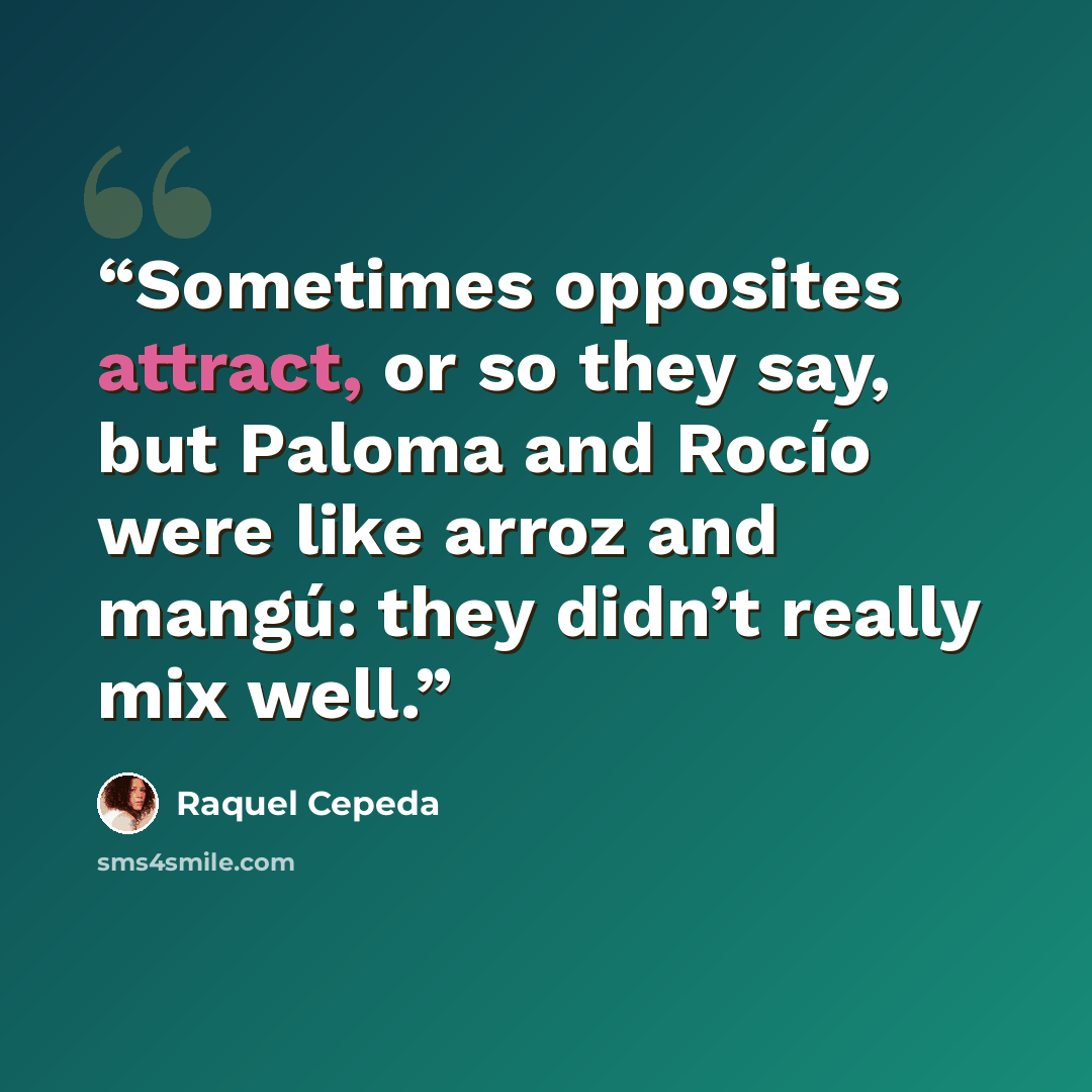 “Sometimes opposites attract, or so they say, but Paloma and Rocío were like arroz and mangú: they didn’t really mix well.” quote by Raquel Cepeda