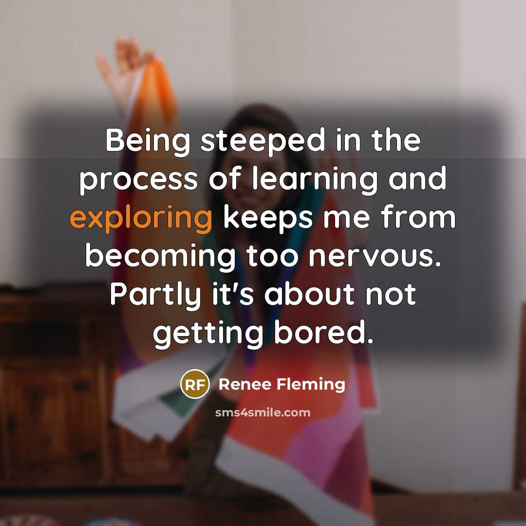 “Being steeped in the process of learning and exploring keeps me from becoming too nervous. Partly it's about not getting bored.” quote by Renee Fleming
