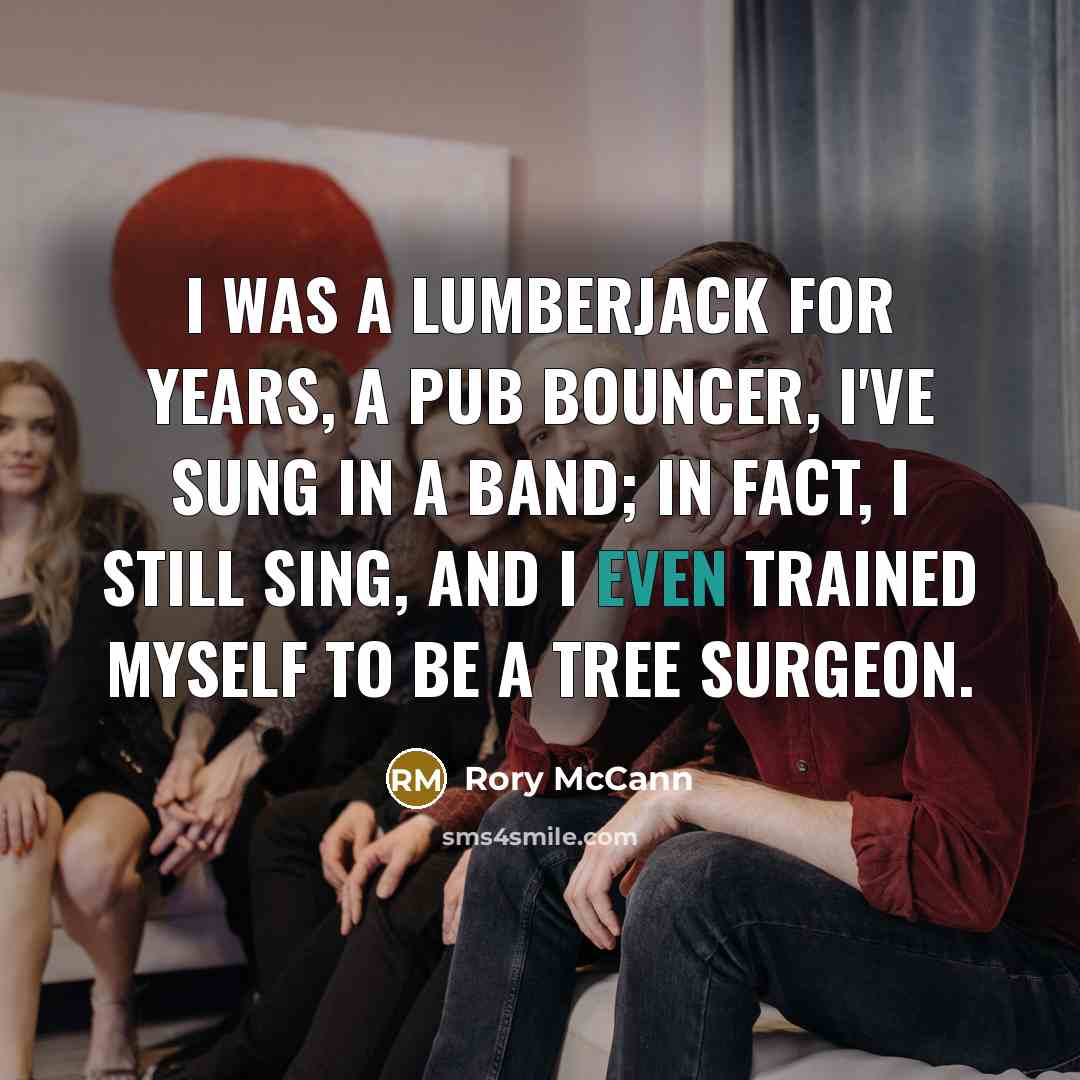 “I was a lumberjack for years, a pub bouncer, I've sung in a band; in fact, I still sing, and I even trained myself to be a tree surgeon.” quote by Rory McCann