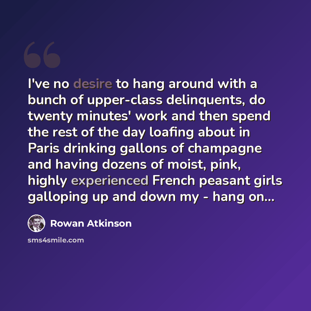 “I've no desire to hang around with a bunch of upper-class delinquents, do twenty minutes' work and then spend the rest of the day loafing about in Paris drinking gallons of champagne and having dozens of moist, pink, highly experienced French peasant girls galloping up and down my - hang on...” quote by Rowan Atkinson