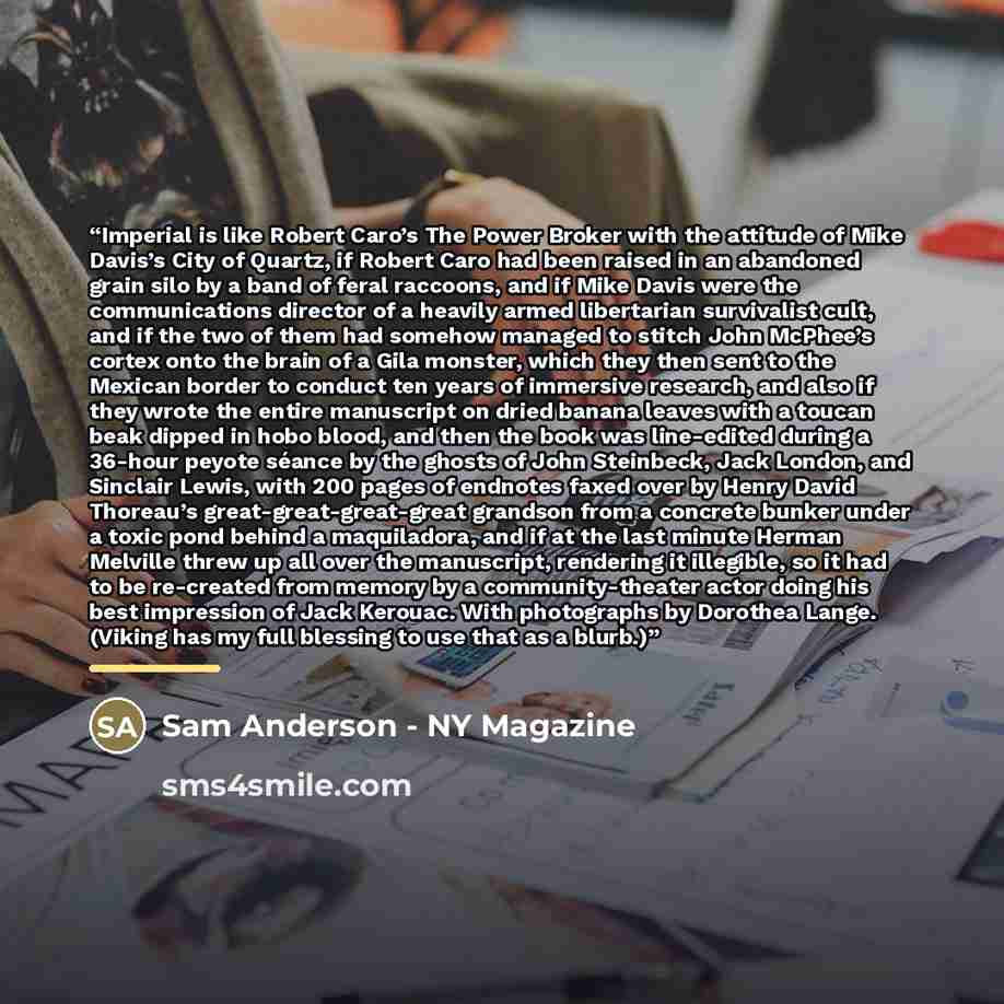“Imperial is like Robert Caro’s The Power Broker with the attitude of Mike Davis’s City of Quartz, if Robert Caro had been raised in an abandoned grain silo by a band of feral raccoons, and if Mike Davis were the communications director of a heavily armed libertarian survivalist cult, and if the…” quote by Sam Anderson - NY Magazine