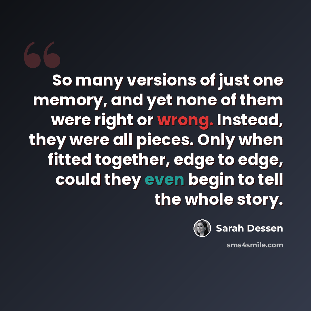 “So many versions of just one memory, and yet none of them were right or wrong. Instead, they were all pieces. Only when fitted together, edge to edge, could they even begin to tell the whole story.” quote by Sarah Dessen
