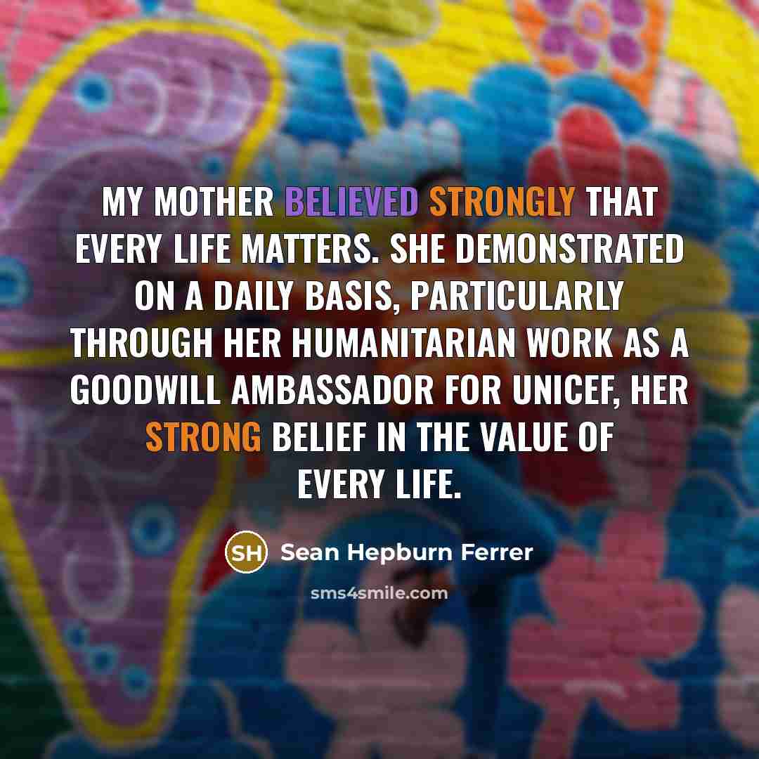 “My mother believed strongly that every life matters. She demonstrated on a daily basis, particularly through her humanitarian work as a Goodwill Ambassador for UNICEF, her strong belief in the value of every life.” quote by Sean Hepburn Ferrer