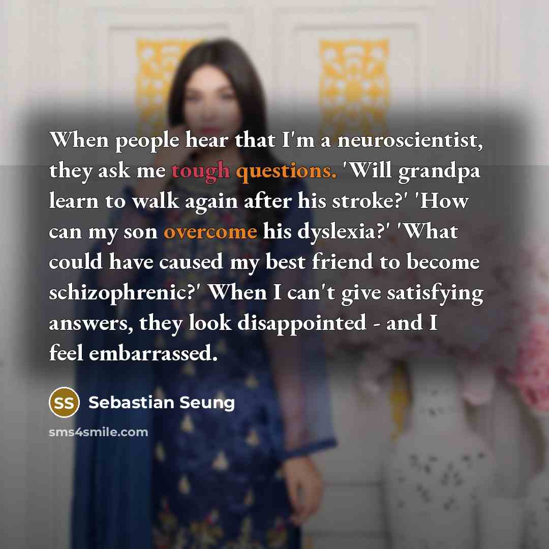 “When people hear that I'm a neuroscientist, they ask me tough questions. 'Will grandpa learn to walk again after his stroke?' 'How can my son overcome his dyslexia?' 'What could have caused my best friend to become schizophrenic?' When I can't give satisfying answers, they look disappointed - and…” quote by Sebastian Seung