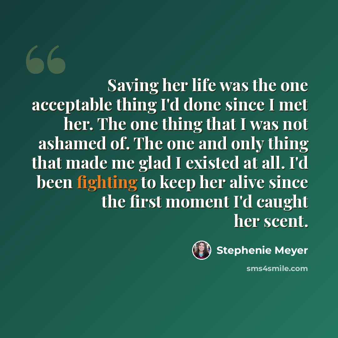 “Saving her life was the one acceptable thing I'd done since I met her. The one thing that I was not ashamed of. The one and only thing that made me glad I existed at all. I'd been fighting to keep her alive since the first moment I'd caught her scent.” quote by Stephenie Meyer