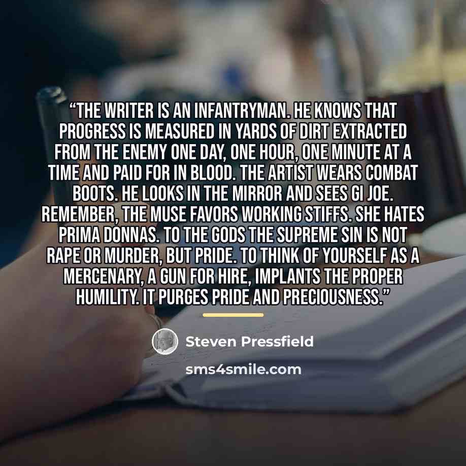 “The writer is an infantryman. He knows that progress is measured in yards of dirt extracted from the enemy one day, one hour, one minute at a time and paid for in blood. The artist wears combat boots. He looks in the mirror and sees GI Joe. Remember, the Muse favors working stiffs. She hates prima…” quote by Steven Pressfield