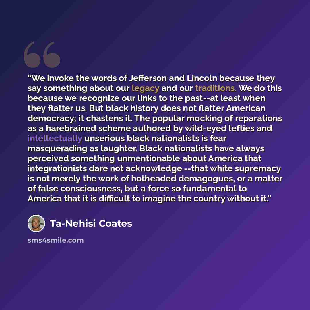 “We invoke the words of Jefferson and Lincoln because they say something about our legacy and our traditions. We do this because we recognize our links to the past--at least when they flatter us. But black history does not flatter American democracy; it chastens it. The popular mocking of…” quote by Ta-Nehisi Coates