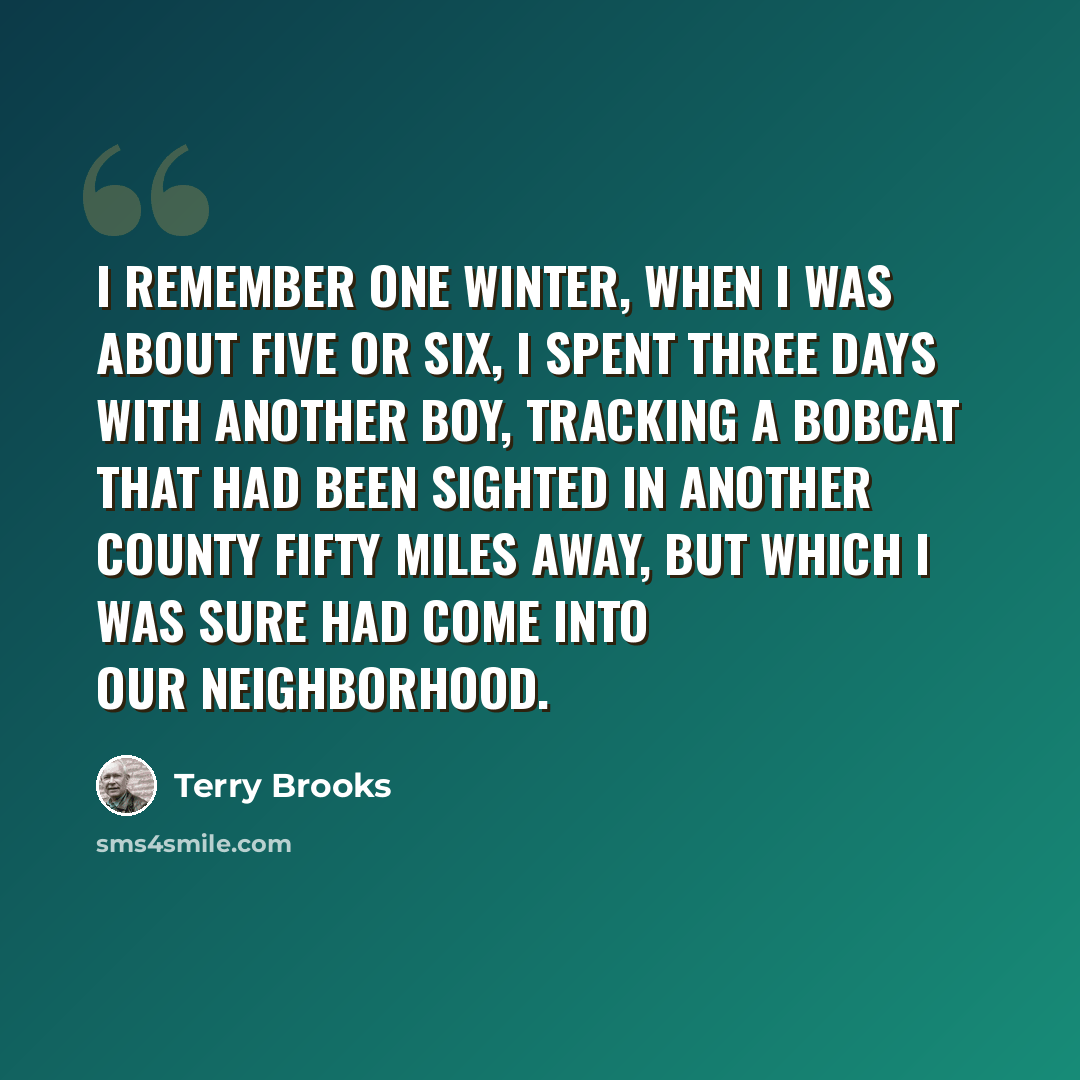 “I remember one winter, when I was about five or six, I spent three days with another boy, tracking a bobcat that had been sighted in another county fifty miles away, but which I was sure had come into our neighborhood.” quote by Terry Brooks