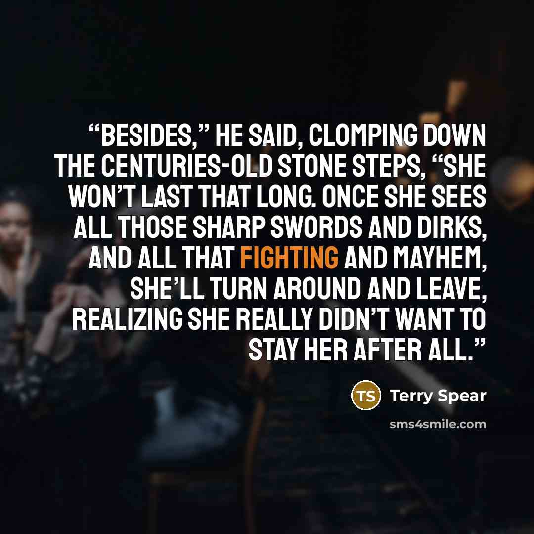 “Besides,” he said, clomping down the centuries-old stone steps, “she won’t last that long. Once she sees all those sharp swords and dirks, and all that fighting and mayhem, she’ll turn around and leave, realizing she really didn’t want to stay her after all.” quote by Terry Spear
