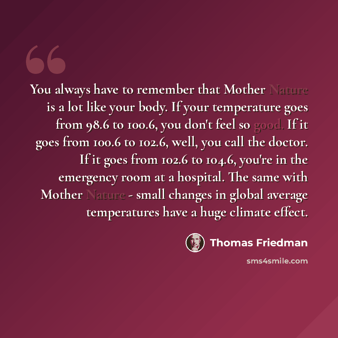 “You always have to remember that Mother Nature is a lot like your body. If your temperature goes from 98.6 to 100.6, you don't feel so good. If it goes from 100.6 to 102.6, well, you call the doctor. If it goes from 102.6 to 104.6, you're in the emergency room at a hospital. The same with Mother…” quote by Thomas Friedman