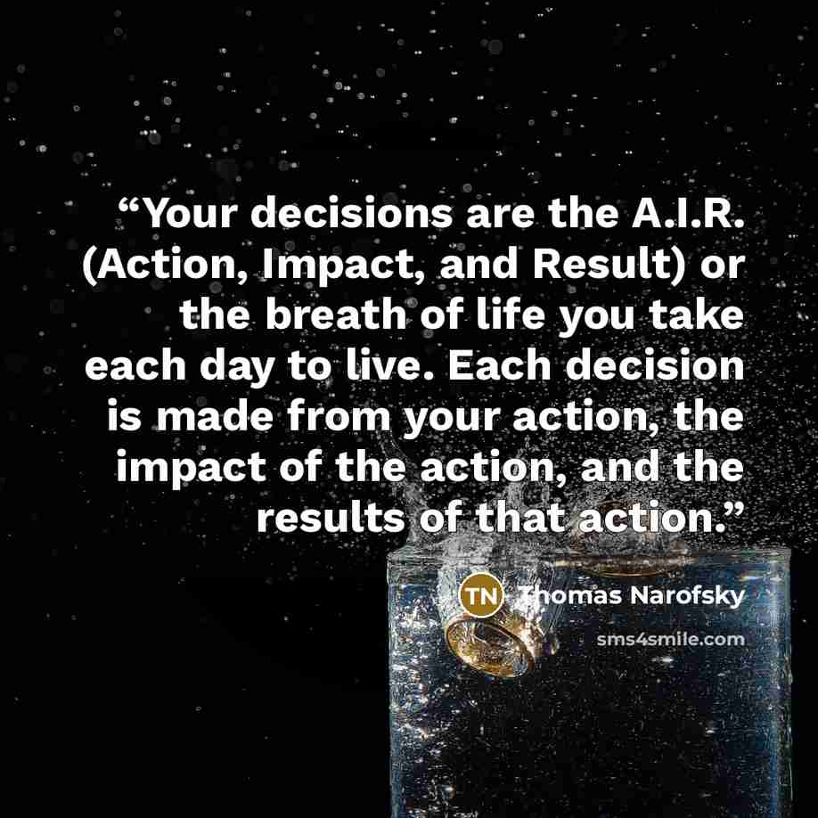 “Your decisions are the A.I.R. (Action, Impact, and Result) or the breath of life you take each day to live. Each decision is made from your action, the impact of the action, and the results of that action.” quote by Thomas Narofsky