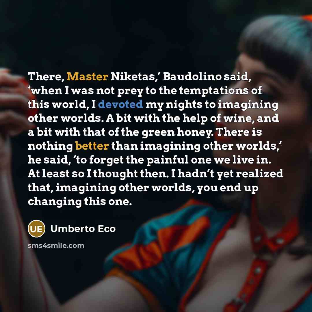 “There, Master Niketas,’ Baudolino said, ‘when I was not prey to the temptations of this world, I devoted my nights to imagining other worlds. A bit with the help of wine, and a bit with that of the green honey. There is nothing better than imagining other worlds,’ he said, ‘to forget the painful…” quote by Umberto Eco