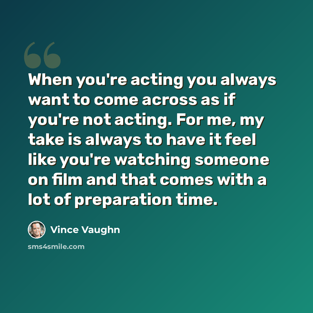 “When you're acting you always want to come across as if you're not acting. For me, my take is always to have it feel like you're watching someone on film and that comes with a lot of preparation time.” quote by Vince Vaughn