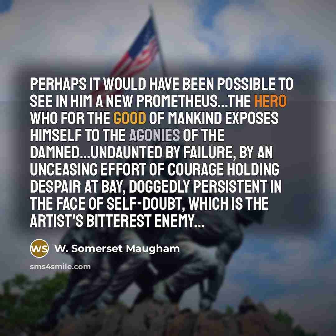 “Perhaps it would have been possible to see in him a new Prometheus...the hero who for the good of mankind exposes himself to the agonies of the damned...undaunted by failure, by an unceasing effort of courage holding despair at bay, doggedly persistent in the face of self-doubt, which is the…” quote by W. Somerset Maugham