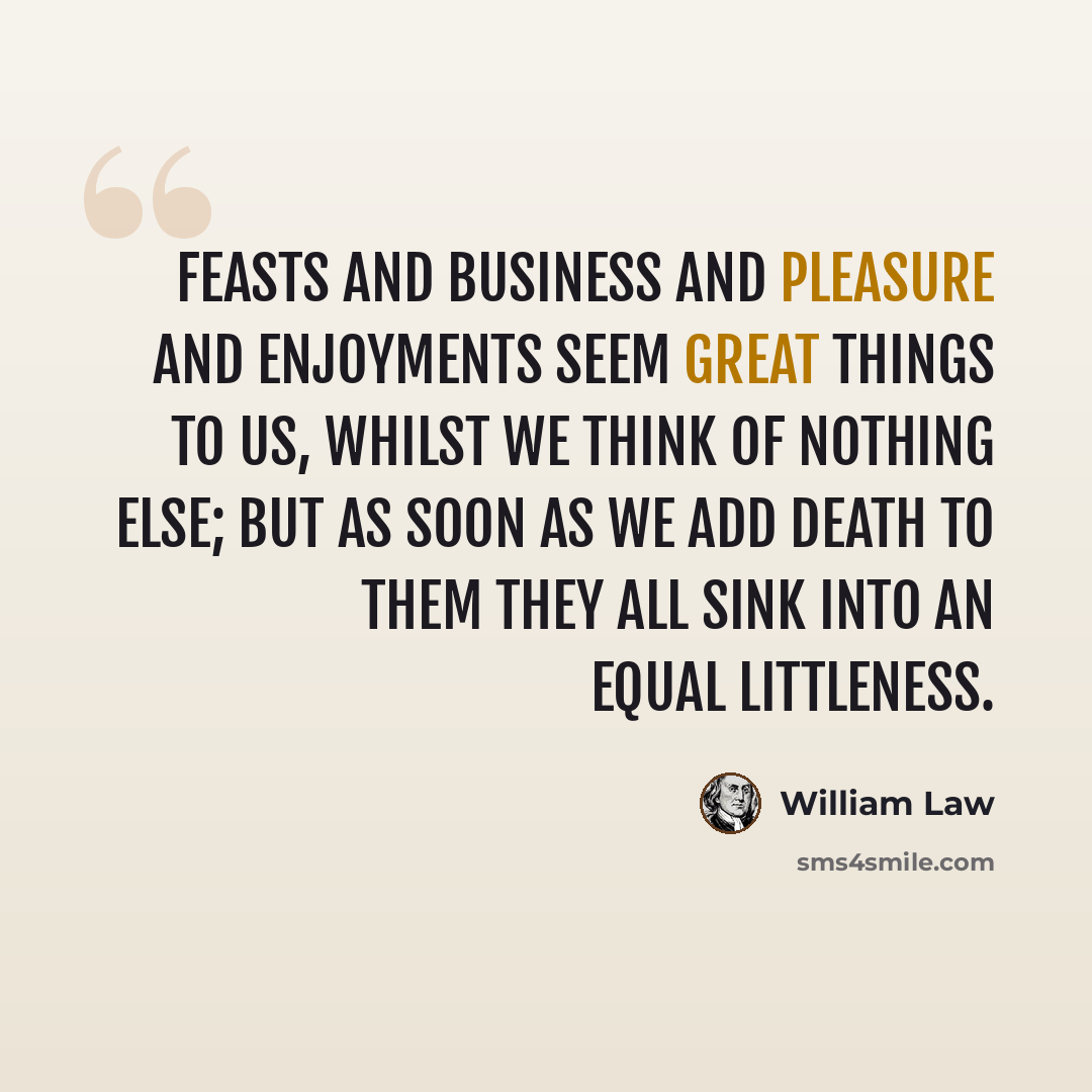 “Feasts and business and pleasure and enjoyments seem great things to us, whilst we think of nothing else; but as soon as we add death to them they all sink into an equal littleness.” quote by William Law