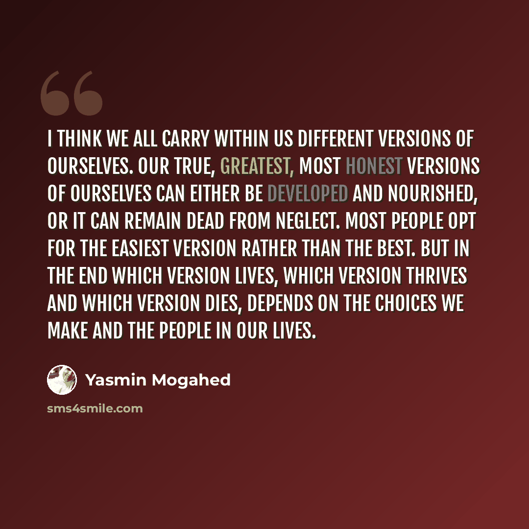 “I think we all carry within us different versions of ourselves. Our true, greatest, most honest versions of ourselves can either be developed and nourished, or it can remain dead from neglect. Most people opt for the easiest version rather than the best. But in the end which version lives, which…” quote by Yasmin Mogahed