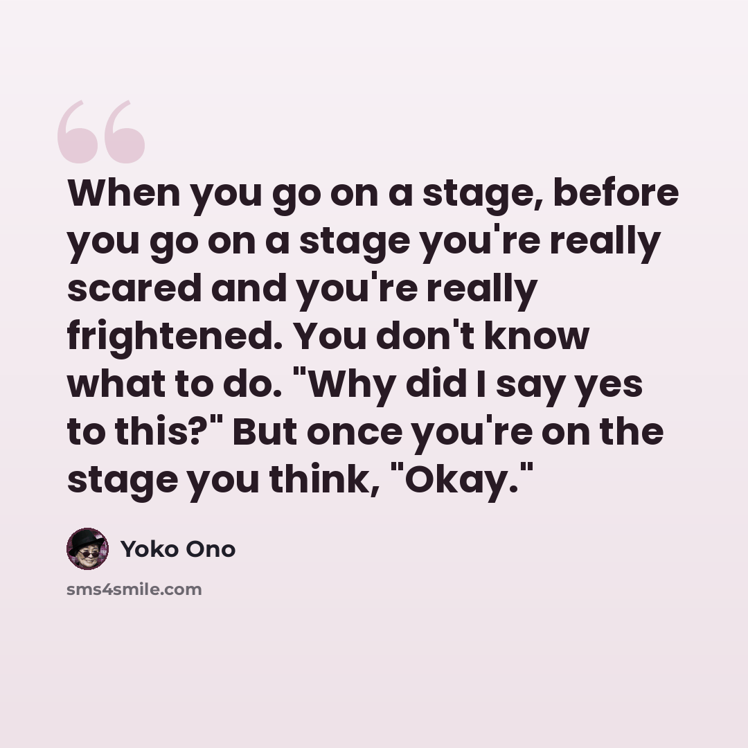 “When you go on a stage, before you go on a stage you're really scared and you're really frightened. You don't know what to do. "Why did I say yes to this?" But once you're on the stage you think, "Okay."” quote by Yoko Ono
