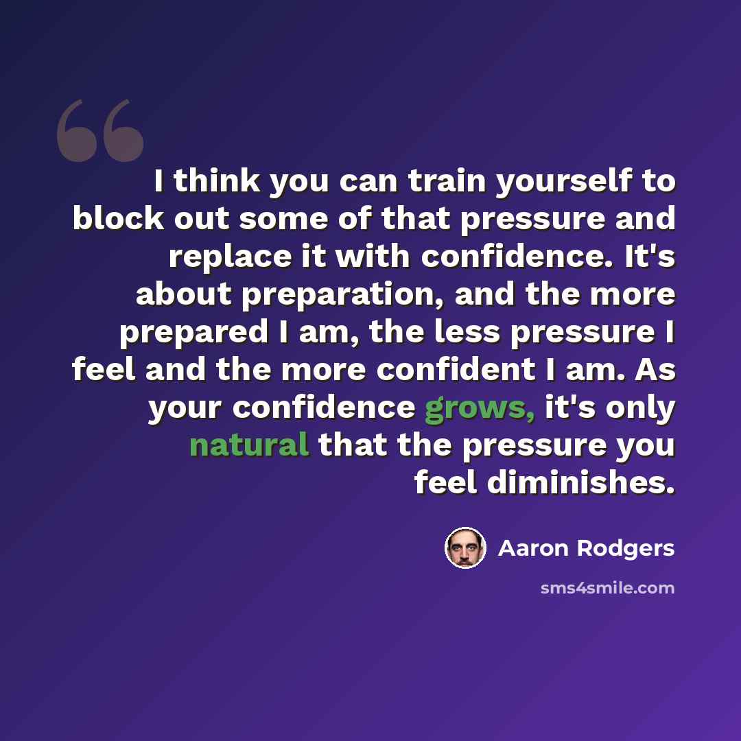 “I think you can train yourself to block out some of that pressure and replace it with confidence. It's about preparation, and the more prepared I am, the less pressure I feel and the more confident I am. As your confidence grows, it's only natural that the pressure you feel diminishes.” quote by Aaron Rodgers