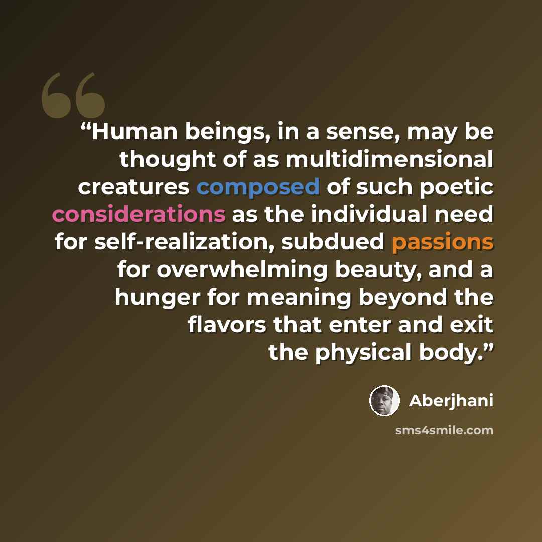 “Human beings, in a sense, may be thought of as multidimensional creatures composed of such poetic considerations as the individual need for self-realization, subdued passions for overwhelming beauty, and a hunger for meaning beyond the flavors that enter and exit the physical body.” quote by Aberjhani