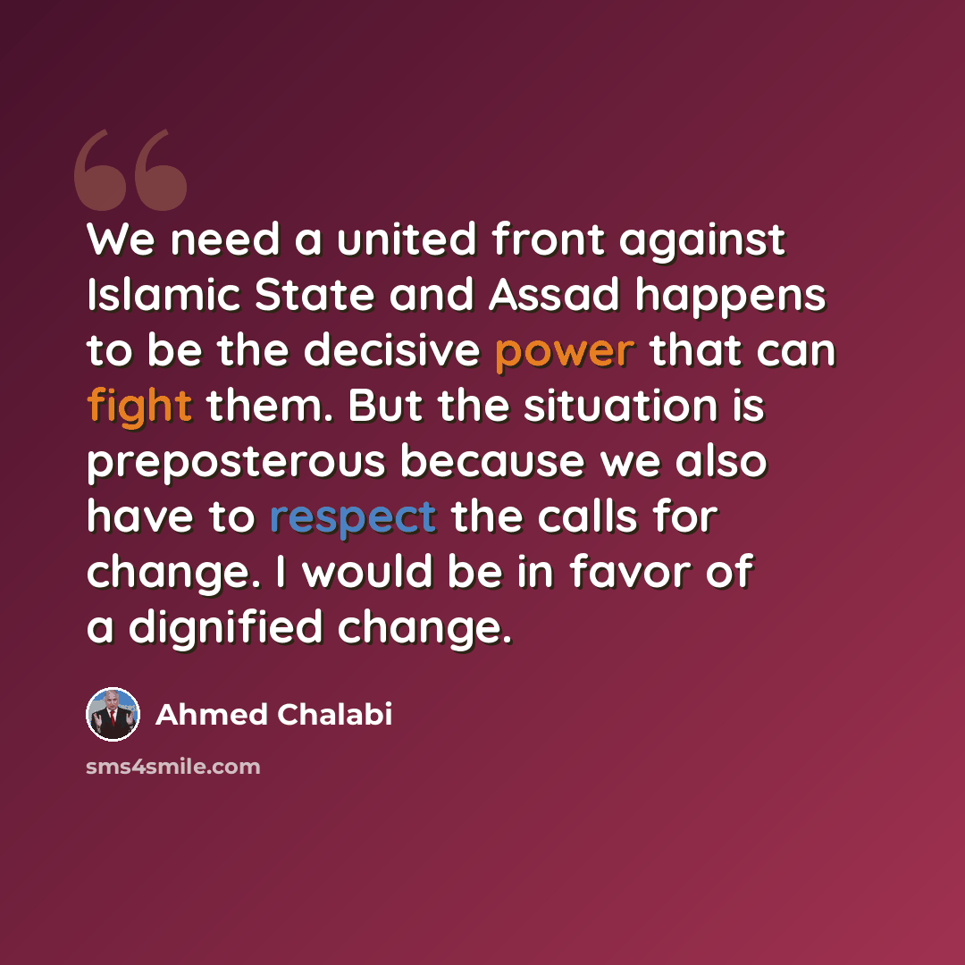 “We need a united front against Islamic State and Assad happens to be the decisive power that can fight them. But the situation is preposterous because we also have to respect the calls for change. I would be in favor of a dignified change.” quote by Ahmed Chalabi