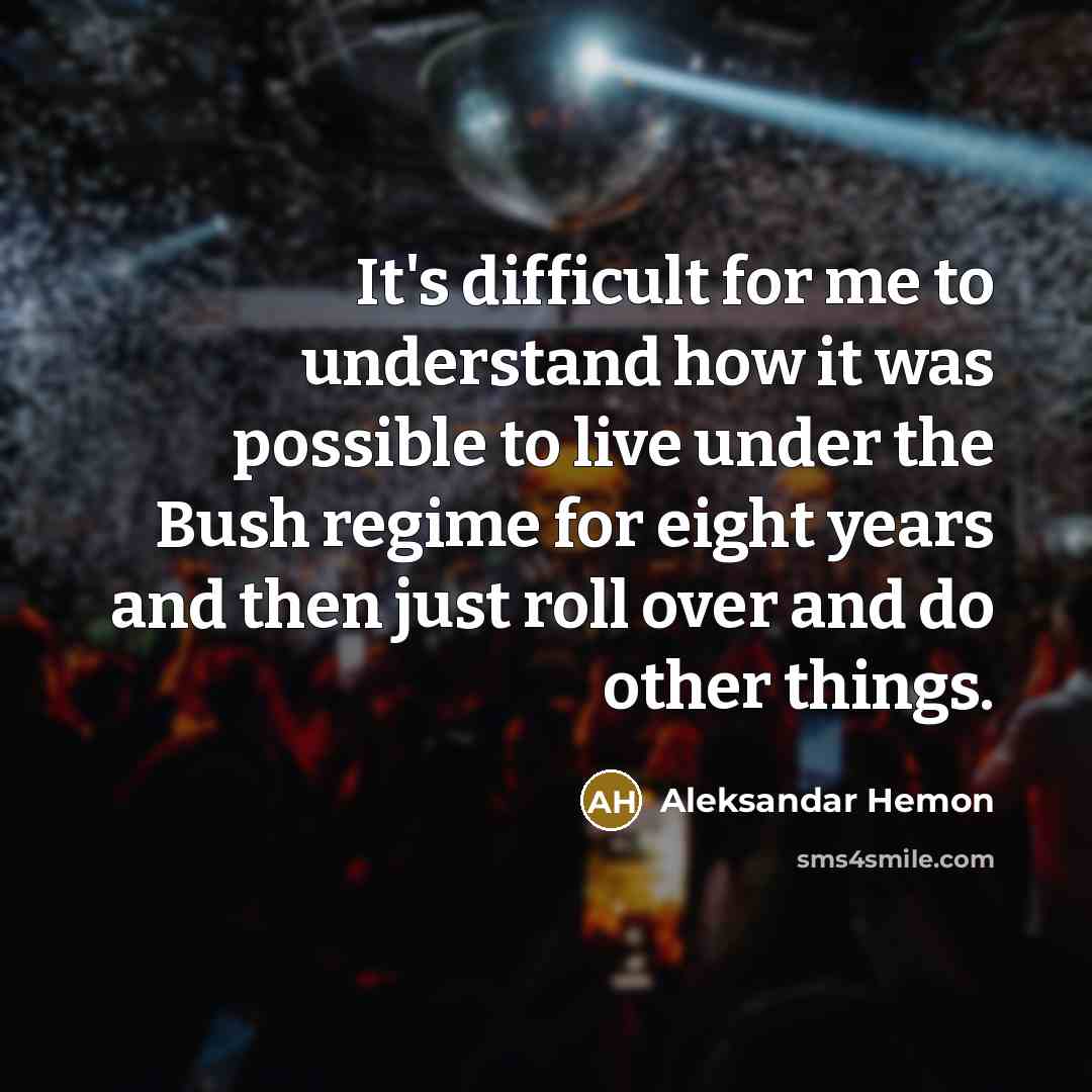 “It's difficult for me to understand how it was possible to live under the Bush regime for eight years and then just roll over and do other things.” quote by Aleksandar Hemon