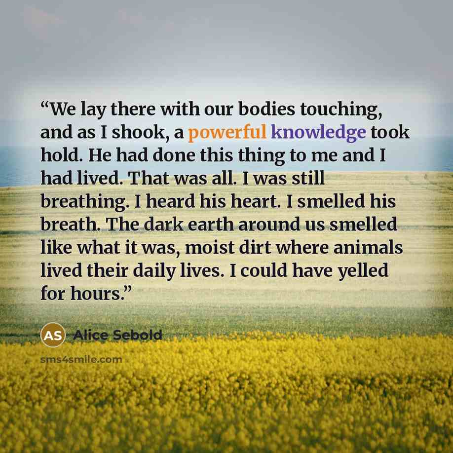 “We lay there with our bodies touching, and as I shook, a powerful knowledge took hold. He had done this thing to me and I had lived. That was all. I was still breathing. I heard his heart. I smelled his breath. The dark earth around us smelled like what it was, moist dirt where animals lived their…” quote by Alice Sebold
