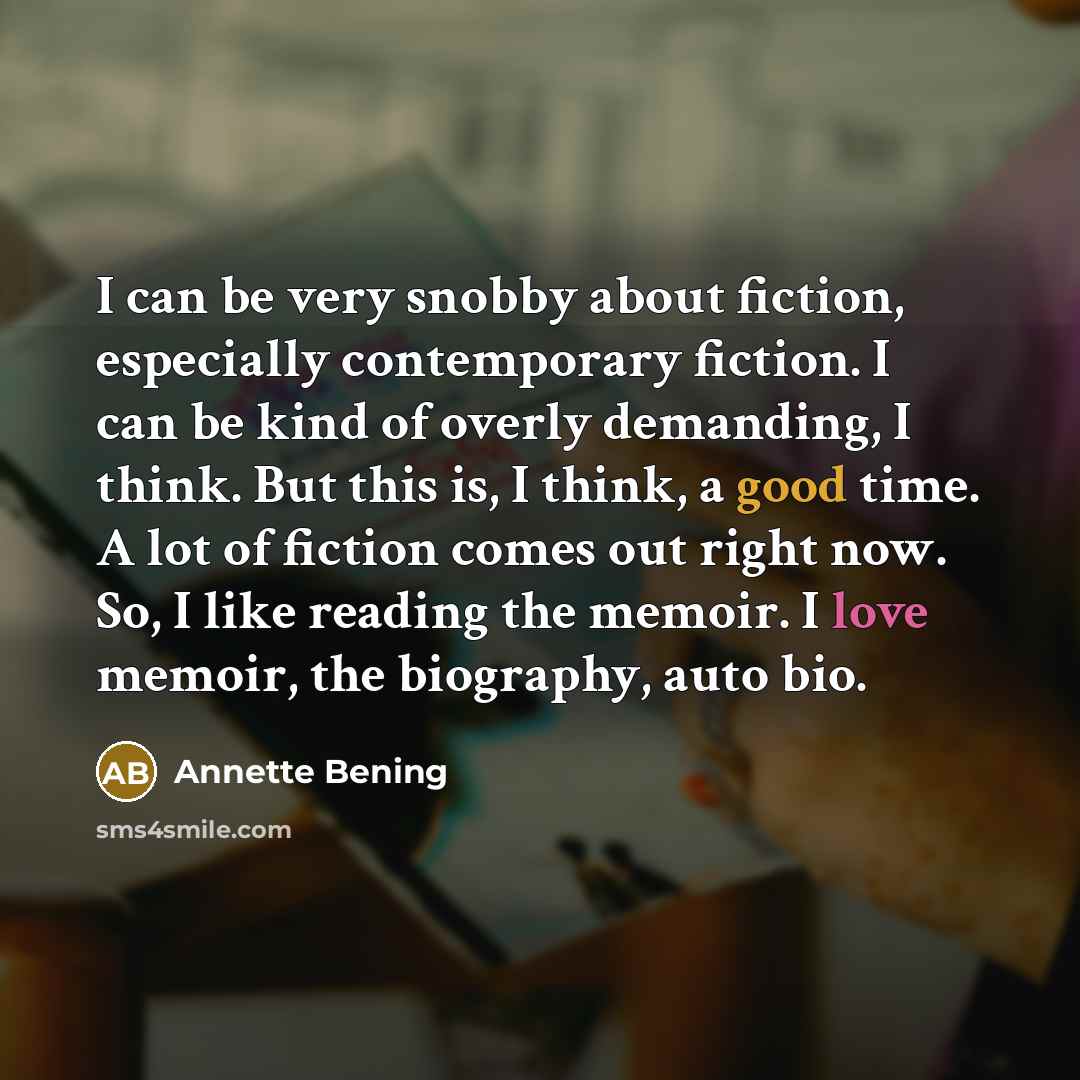 “I can be very snobby about fiction, especially contemporary fiction. I can be kind of overly demanding, I think. But this is, I think, a good time. A lot of fiction comes out right now. So, I like reading the memoir. I love memoir, the biography, auto bio.” quote by Annette Bening