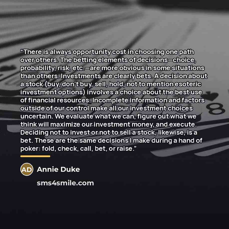 “There is always opportunity cost in choosing one path over others. The betting elements of decisions—choice, probability, risk, etc.—are more obvious in some situations than others. Investments are clearly bets. A decision about a stock (buy, don’t buy, sell, hold, not to mention esoteric…” quote by Annie Duke