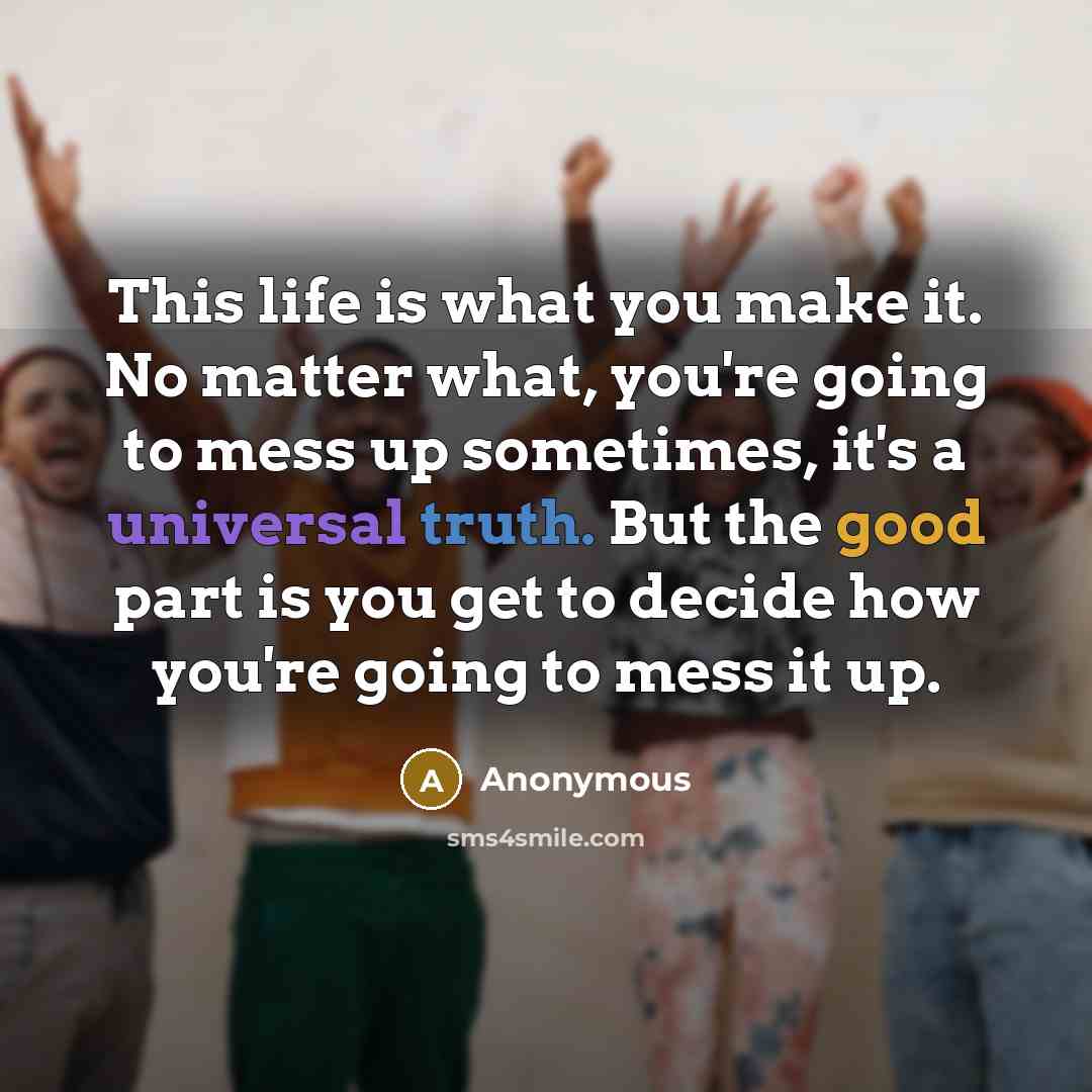 “This life is what you make it. No matter what, you're going to mess up sometimes, it's a universal truth. But the good part is you get to decide how you're going to mess it up.” quote by Anonymous