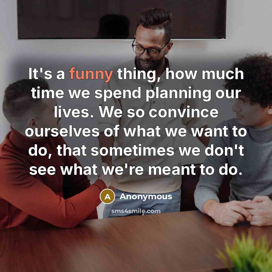 “It's a funny thing, how much time we spend planning our lives. We so convince ourselves of what we want to do, that sometimes we don't see what we're meant to do.” quote by Anonymous
