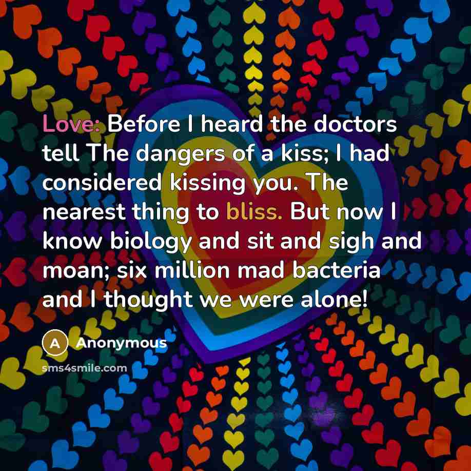 “Love: Before I heard the doctors tell The dangers of a kiss; I had considered kissing you. The nearest thing to bliss. But now I know biology and sit and sigh and moan; six million mad bacteria and I thought we were alone!” quote by Anonymous