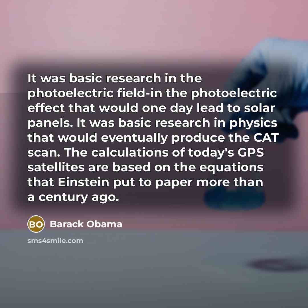 “It was basic research in the photoelectric field-in the photoelectric effect that would one day lead to solar panels. It was basic research in physics that would eventually produce the CAT scan. The calculations of today's GPS satellites are based on the equations that Einstein put to paper more…” quote by Barack Obama