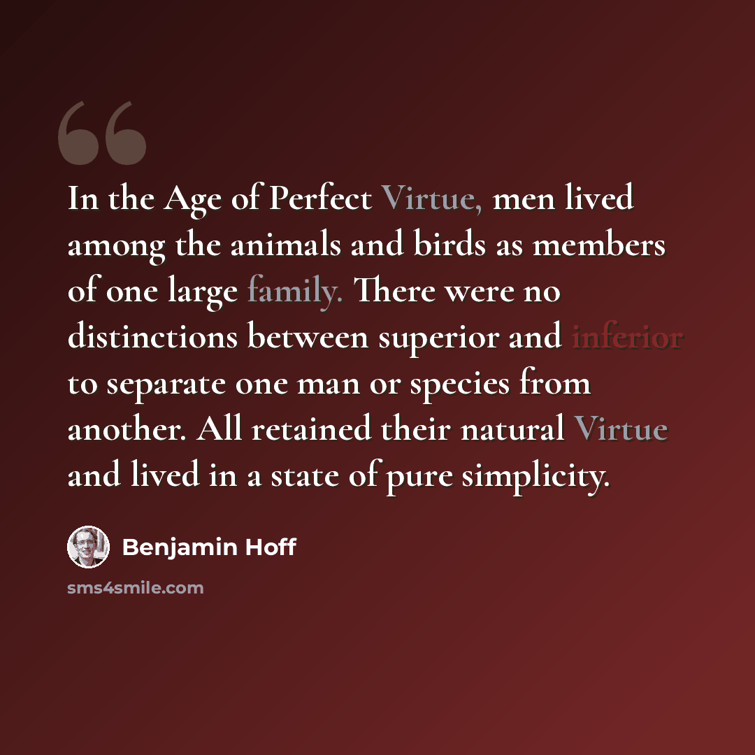 “In the Age of Perfect Virtue, men lived among the animals and birds as members of one large family. There were no distinctions between superior and inferior to separate one man or species from another. All retained their natural Virtue and lived in a state of pure simplicity.” quote by Benjamin Hoff