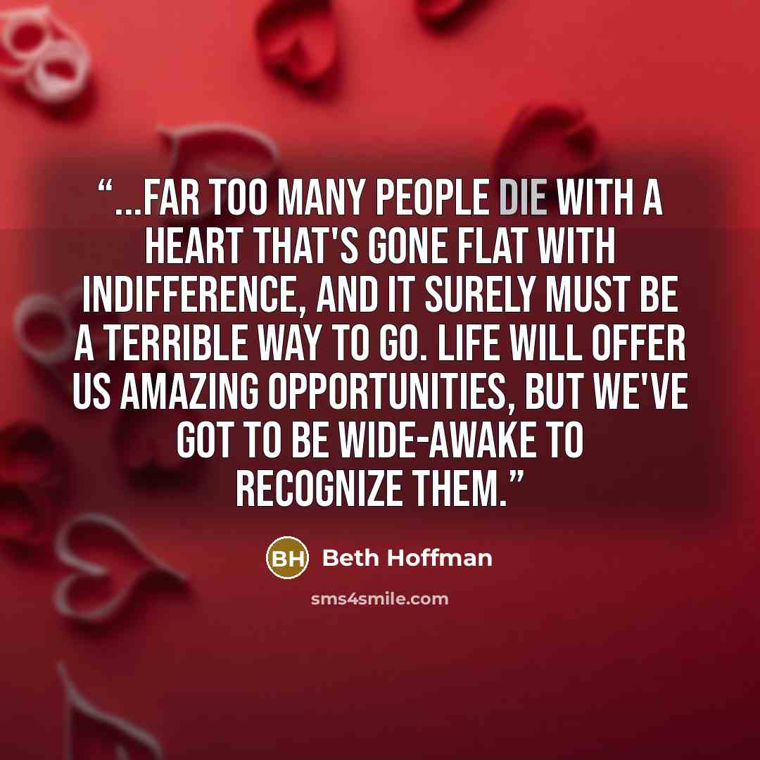 “...far too many people die with a heart that's gone flat with indifference, and it surely must be a terrible way to go. Life will offer us amazing opportunities, but we've got to be wide-awake to recognize them.” quote by Beth Hoffman