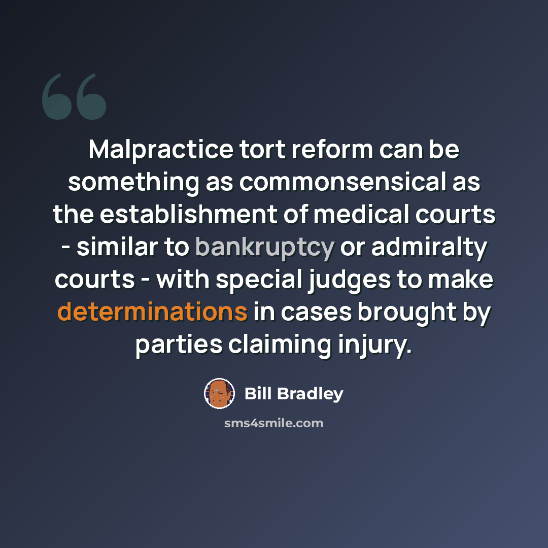 “Malpractice tort reform can be something as commonsensical as the establishment of medical courts - similar to bankruptcy or admiralty courts - with special judges to make determinations in cases brought by parties claiming injury.” quote by Bill Bradley